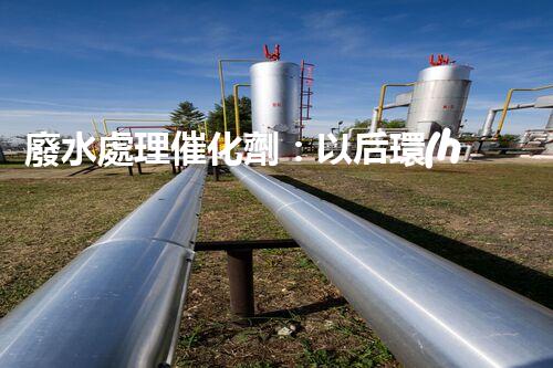 廢水處理催化劑：以后環(huán)保的隱形英雄？